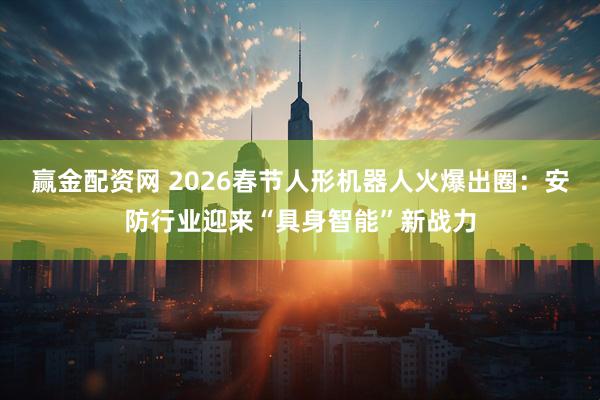 赢金配资网 2026春节人形机器人火爆出圈：安防行业迎来“具身智能”新战力