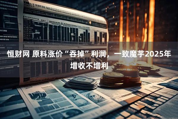 恒财网 原料涨价“吞掉”利润，一致魔芋2025年增收不增利