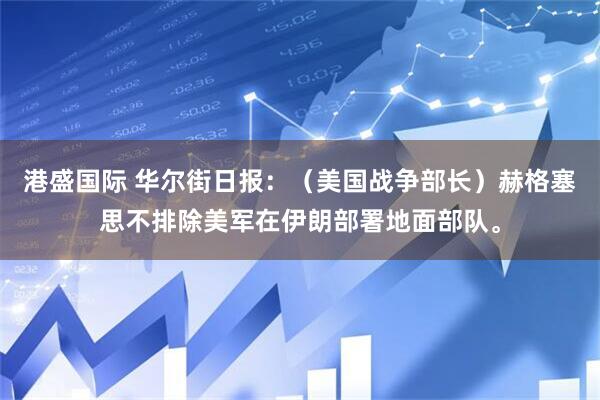 港盛国际 华尔街日报：（美国战争部长）赫格塞思不排除美军在伊朗部署地面部队。