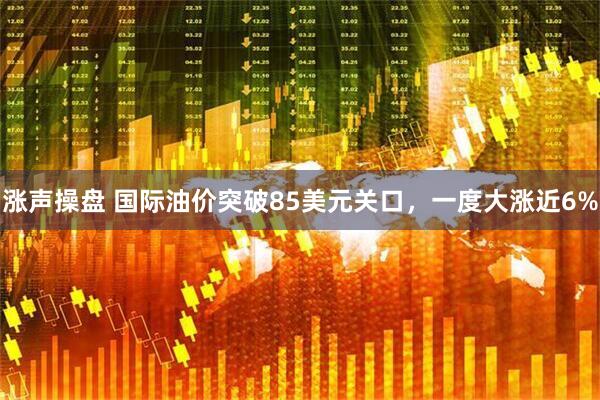 涨声操盘 国际油价突破85美元关口，一度大涨近6%