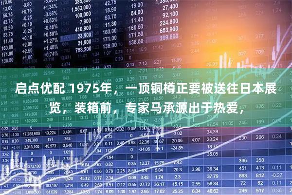 启点优配 1975年，一顶铜樽正要被送往日本展览，装箱前，专家马承源出于热爱，
