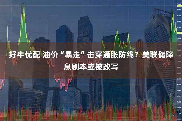 好牛优配 油价“暴走”击穿通胀防线？美联储降息剧本或被改写