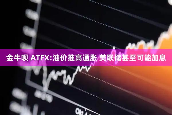 金牛呗 ATFX:油价推高通胀 美联储甚至可能加息