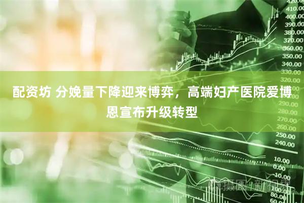 配资坊 分娩量下降迎来博弈，高端妇产医院爱博恩宣布升级转型
