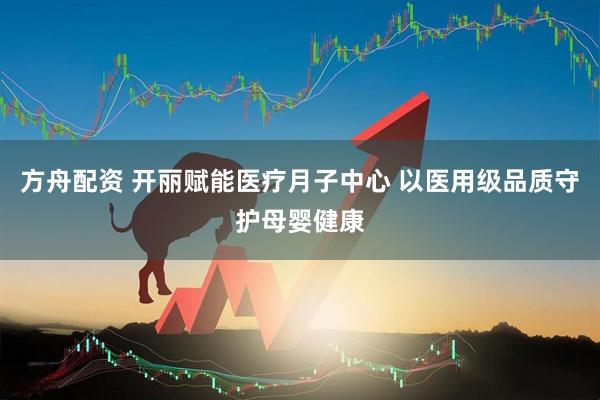 方舟配资 开丽赋能医疗月子中心 以医用级品质守护母婴健康