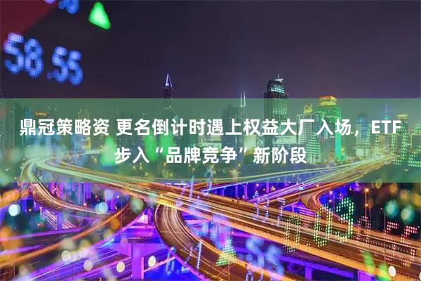 鼎冠策略资 更名倒计时遇上权益大厂入场，ETF步入“品牌竞争”新阶段
