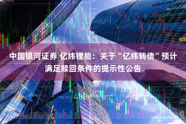 中国银河证券 亿纬锂能：关于“亿纬转债”预计满足赎回条件的提示性公告