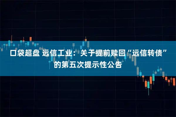 口袋超盘 远信工业：关于提前赎回“远信转债”的第五次提示性公告