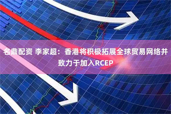 名鼎配资 李家超：香港将积极拓展全球贸易网络并致力于加入RCEP
