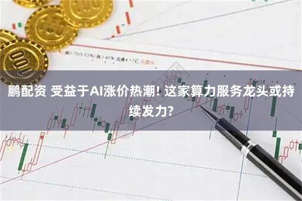 鹏配资 受益于AI涨价热潮! 这家算力服务龙头或持续发力?