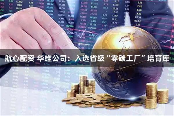 航心配资 华维公司：入选省级“零碳工厂”培育库