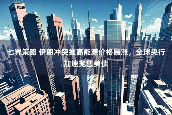 七界策略 伊朗冲突推高能源价格暴涨,全球央行加速抛售美债