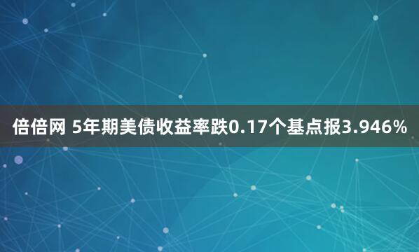 倍倍网 5年期美债收益率跌0.17个基点报3.946%