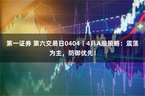 第一证券 第六交易日0404丨4月A股策略：震荡为主，防御优先！
