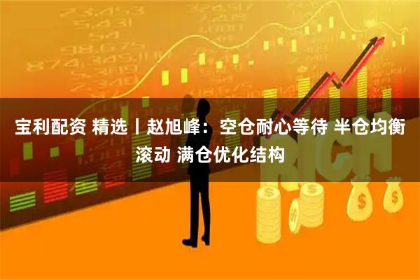 宝利配资 精选丨赵旭峰：空仓耐心等待 半仓均衡滚动 满仓优化结构
