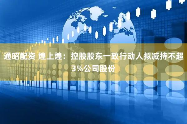 通昭配资 煌上煌:控股股东一致行动人拟减持不超3%公司股份