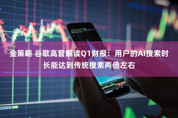 金策略 谷歌高管解读Q1财报：用户的AI搜索时长能达到传统搜索两倍左右