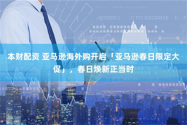 本财配资 亚马逊海外购开启「亚马逊春日限定大促」，春日焕新正当时