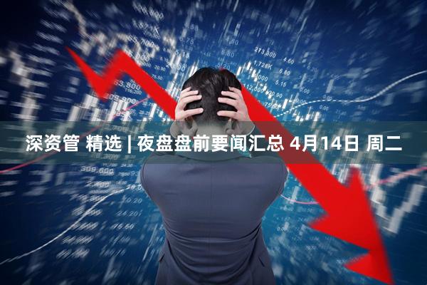 深资管 精选 | 夜盘盘前要闻汇总 4月14日 周二