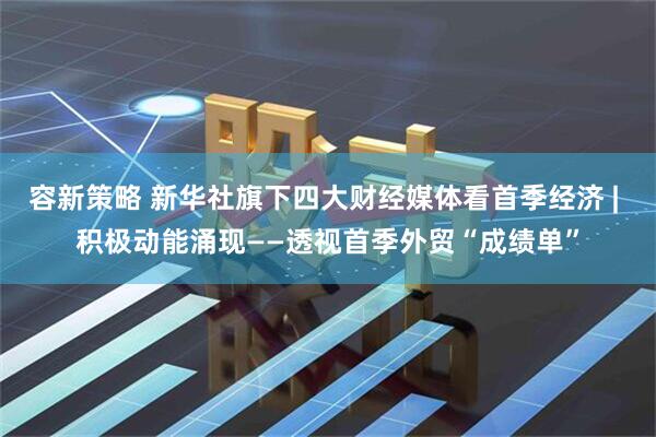 容新策略 新华社旗下四大财经媒体看首季经济 | 积极动能涌现——透视首季外贸“成绩单”