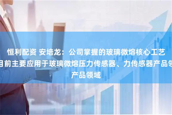 恒利配资 安培龙:公司掌握的玻璃微熔核心工艺,目前主要应用于玻璃微熔压力传感器、力传感器产品领域