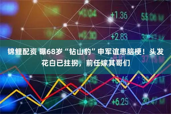 锦鲤配资 曝68岁“钻山豹”申军谊患脑梗!头发花白已拄拐,前任嫁其哥们