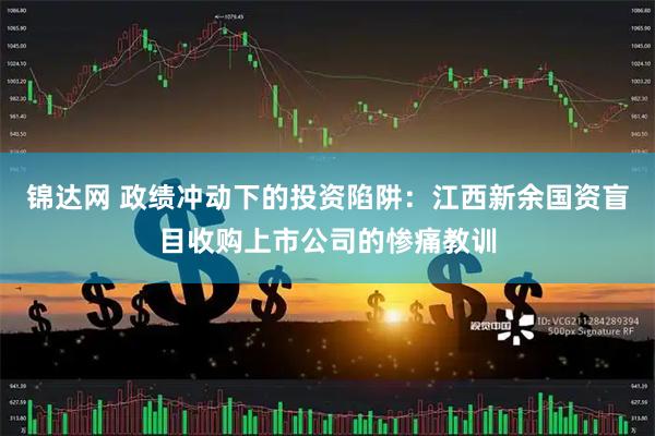 锦达网 政绩冲动下的投资陷阱：江西新余国资盲目收购上市公司的惨痛教训