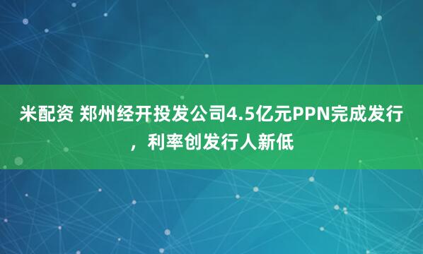 米配资 郑州经开投发公司4.5亿元PPN完成发行，利率创发行人新低