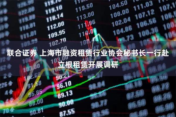 联合证券 上海市融资租赁行业协会秘书长一行赴立根租赁开展调研