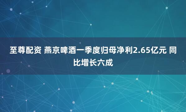 至尊配资 燕京啤酒一季度归母净利2.65亿元 同比增长六成