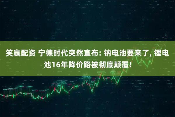 笑赢配资 宁德时代突然宣布: 钠电池要来了, 锂电池16年降价路被彻底颠覆!