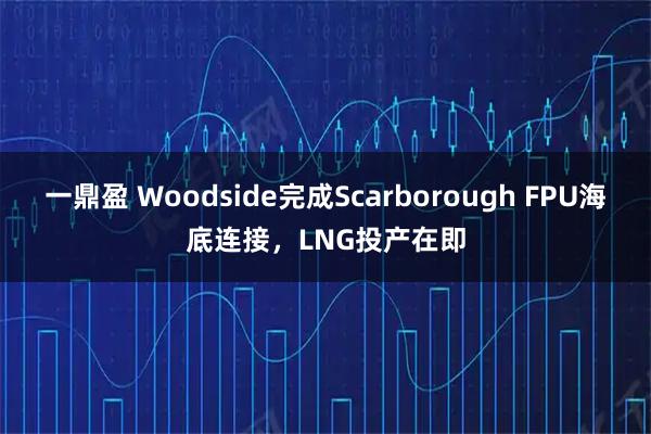 一鼎盈 Woodside完成Scarborough FPU海底连接，LNG投产在即