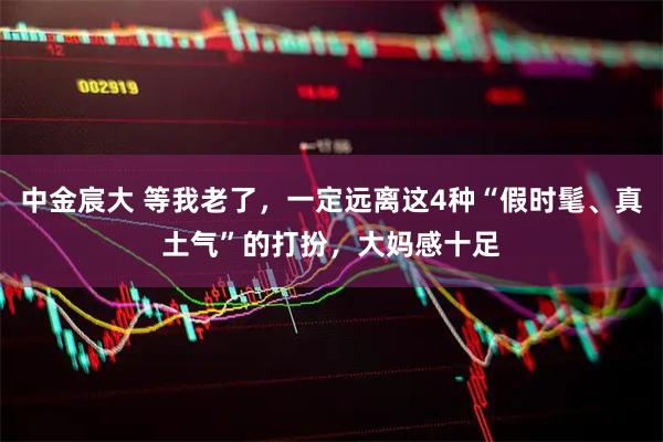 中金宸大 等我老了,一定远离这4种“假时髦、真土气”的打扮,大妈感十足