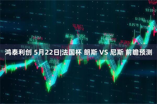 鸿泰利创 5月22日|法国杯 朗斯 VS 尼斯 前瞻预测