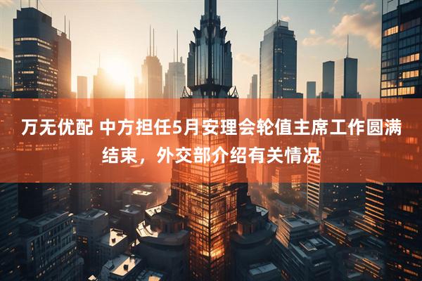 万无优配 中方担任5月安理会轮值主席工作圆满结束,外交部介绍有关情况