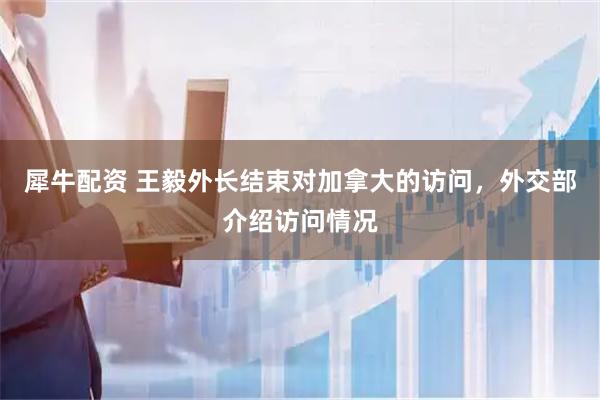 犀牛配资 王毅外长结束对加拿大的访问，外交部介绍访问情况