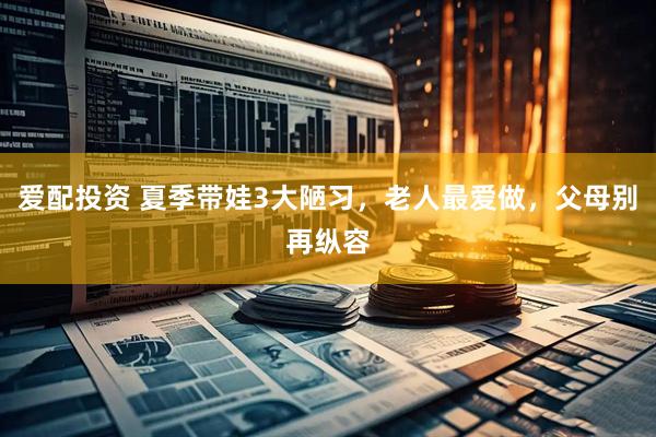 爱配投资 夏季带娃3大陋习，老人最爱做，父母别再纵容