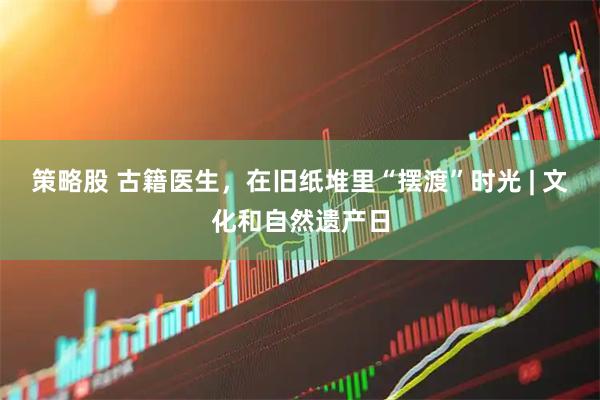 策略股 古籍医生，在旧纸堆里“摆渡”时光 | 文化和自然遗产日