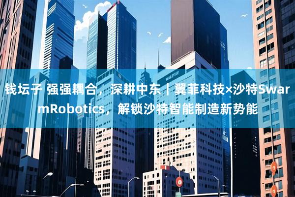 钱坛子 强强耦合，深耕中东｜翼菲科技×沙特SwarmRobotics，解锁沙特智能制造新势能