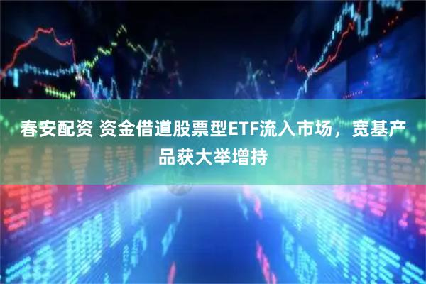 春安配资 资金借道股票型ETF流入市场，宽基产品获大举增持