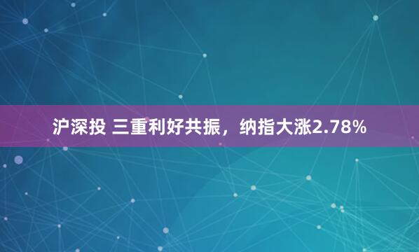 沪深投 三重利好共振，纳指大涨2.78%
