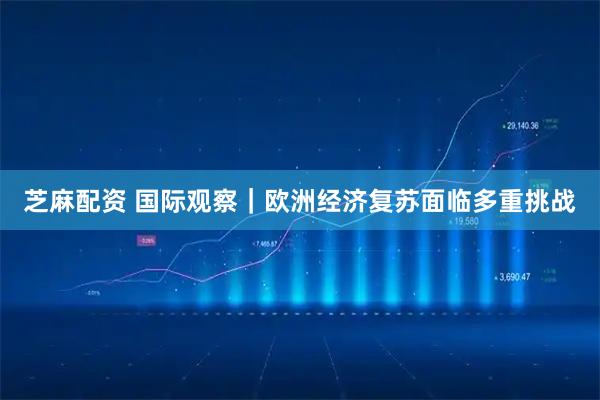 芝麻配资 国际观察｜欧洲经济复苏面临多重挑战