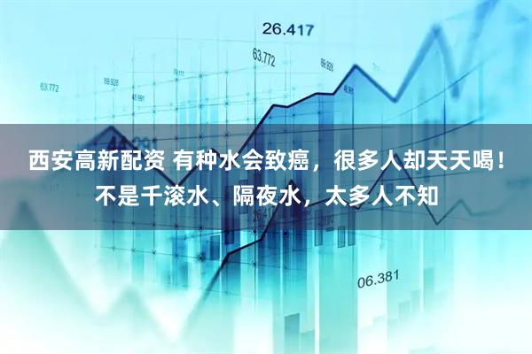 西安高新配资 有种水会致癌，很多人却天天喝！不是千滚水、隔夜水，太多人不知