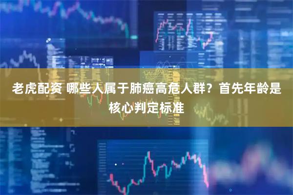 老虎配资 哪些人属于肺癌高危人群？首先年龄是核心判定标准