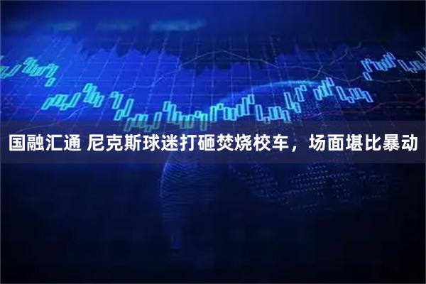 国融汇通 尼克斯球迷打砸焚烧校车，场面堪比暴动
