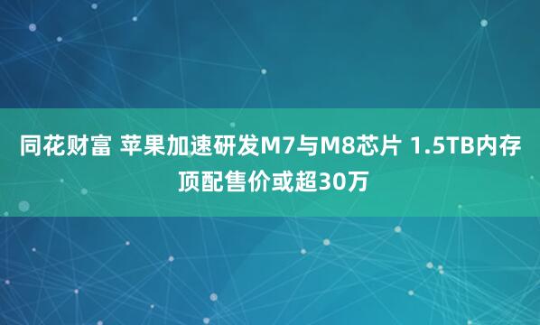 同花财富 苹果加速研发M7与M8芯片 1.5TB内存 顶配售价或超30万
