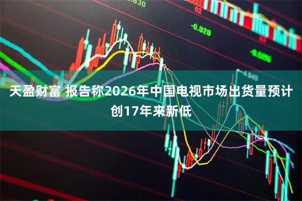 天盈财富 报告称2026年中国电视市场出货量预计创17年来新低