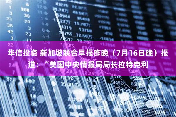 华信投资 新加坡联合早报昨晚（7月16日晚）报道：“美国中央情报局局长拉特克利