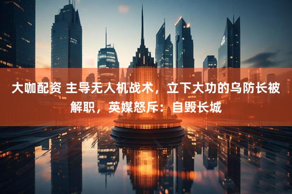 大咖配资 主导无人机战术,立下大功的乌防长被解职,英媒怒斥:自毁长城