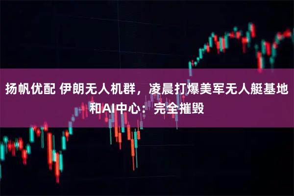 扬帆优配 伊朗无人机群，凌晨打爆美军无人艇基地和AI中心：完全摧毁